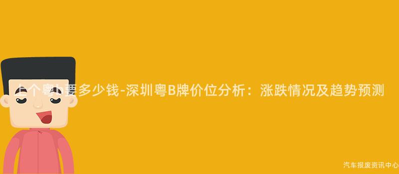 上个粤b要多少钱-深圳粤B牌价位分析：涨跌情况及趋势预测