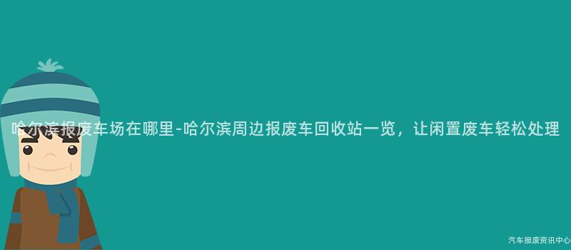 哈尔滨报废车场在哪里-哈尔滨周边报废车回收站一览，让闲置废车轻松处理