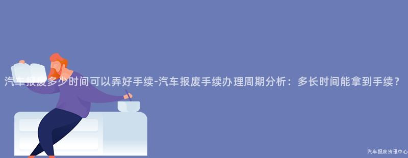 汽车报废多少时间可以弄好手续-汽车报废手续办理周期分析：多长时间能拿到手续？