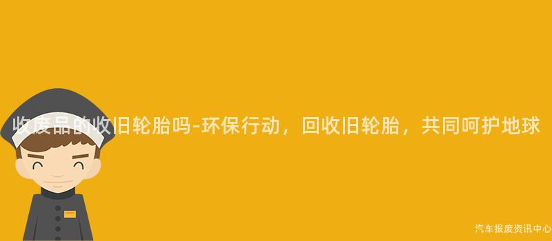 收废品的收旧轮胎吗-环保行动，回收旧轮胎，共同呵护地球