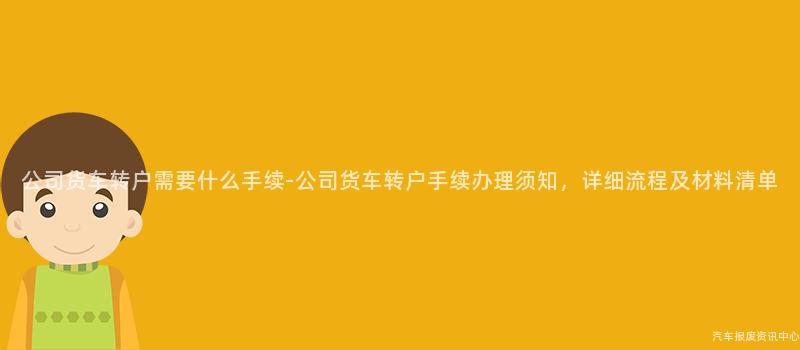 公司货车转户需要什么手续-公司货车转户手续办理须知，详细流程及材料清单