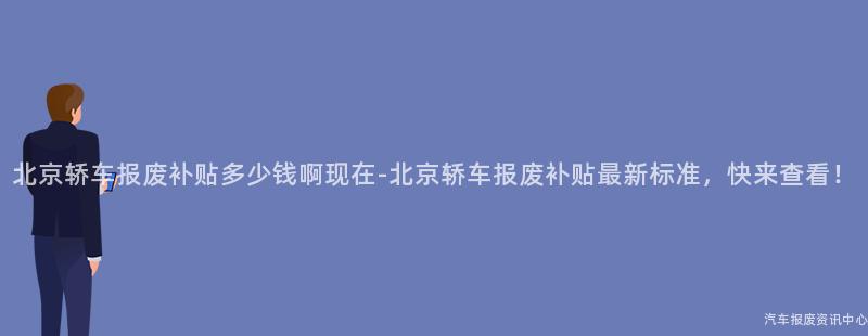 北京轿车报废补贴多少钱啊现在-北京轿车报废补贴最新标准，快来查看！