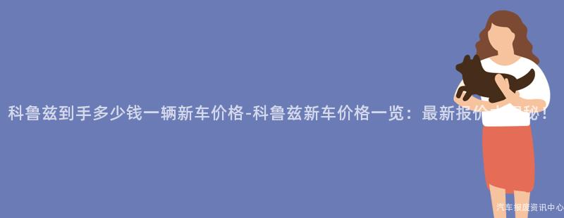 科鲁兹到手多少钱一辆新车价格-科鲁兹新车价格一览：最新报价大揭秘！