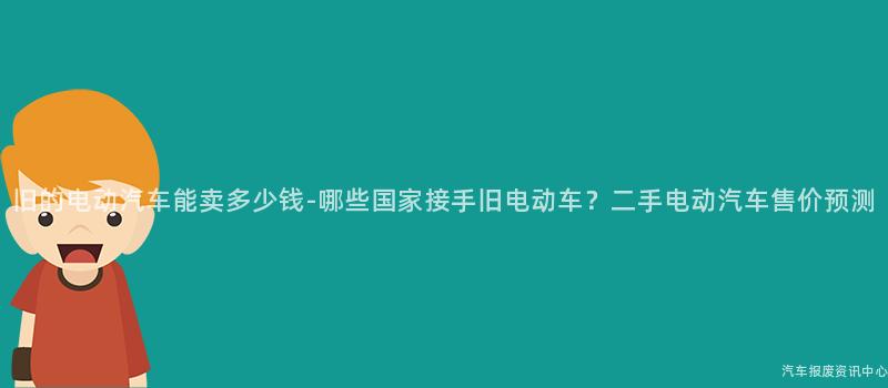 旧的电动汽车能卖多少钱-哪些国家接手旧电动车？二手电动汽车售价预测