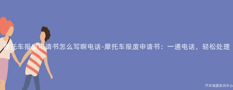 摩托车报废申请书怎么写啊电话-摩托车报废申请书：一通电话，轻松处理