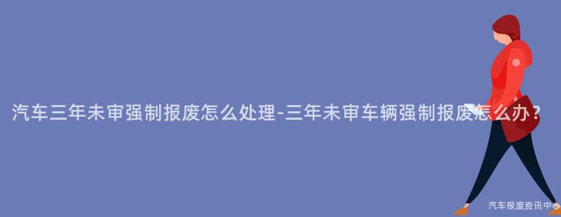 汽车三年未审强制报废怎么处理-三年未审车辆强制报废怎么办？
