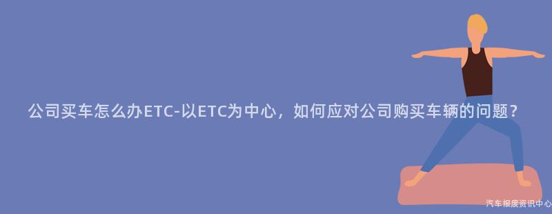 公司买车怎么办ETC-以ETC为中心，如何应对公司购买车辆的问题？