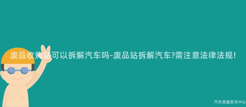 废品收购站可以拆解汽车吗-废品站拆解汽车?需注意法律法规!