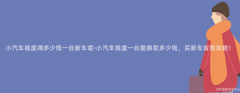 小汽车报废得多少钱一台新车呢-小汽车报废一台能换取多少钱，买新车省钱攻略！
