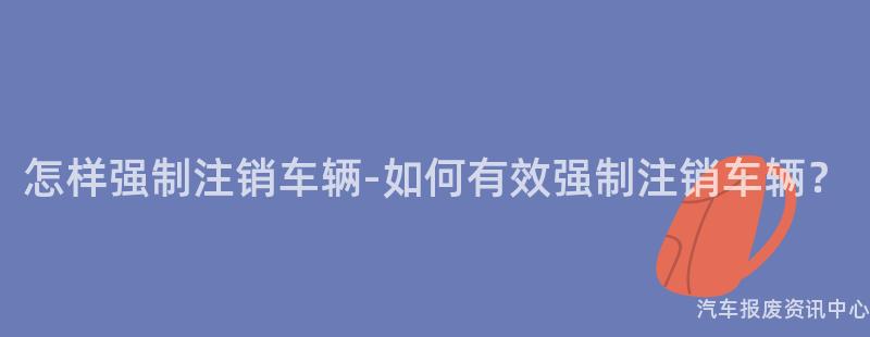 怎样强制注销车辆-如何有效强制注销车辆？