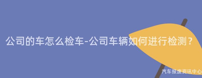 公司的车怎么检车-公司车辆如何进行检测？