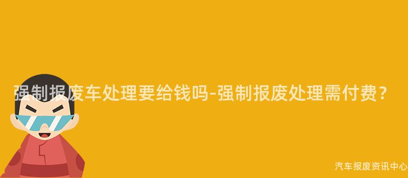 强制报废车处理要给钱吗-强制报废处理需付费？
