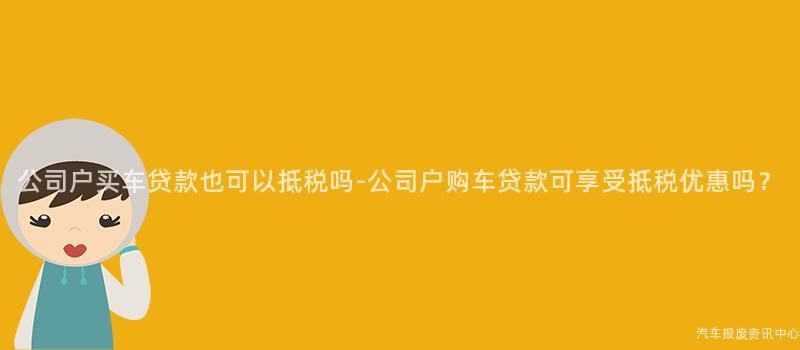 公司户买车贷款也可以抵税吗-公司户购车贷款可享受抵税优惠吗？