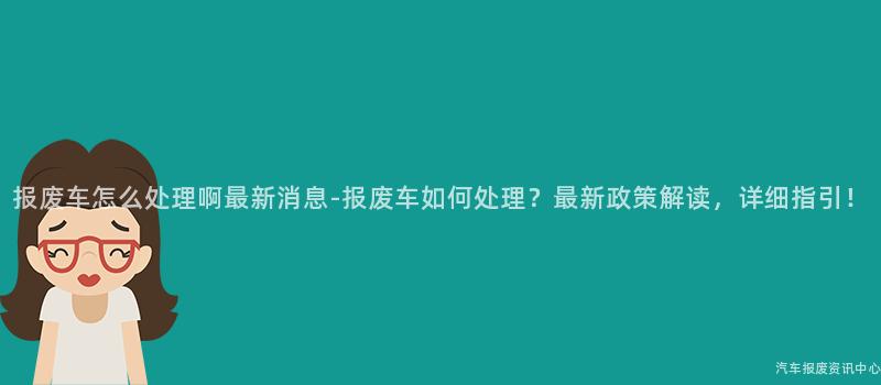 报废车怎么处理啊最新消息-报废车如何处理？最新政策解读，详细指引！