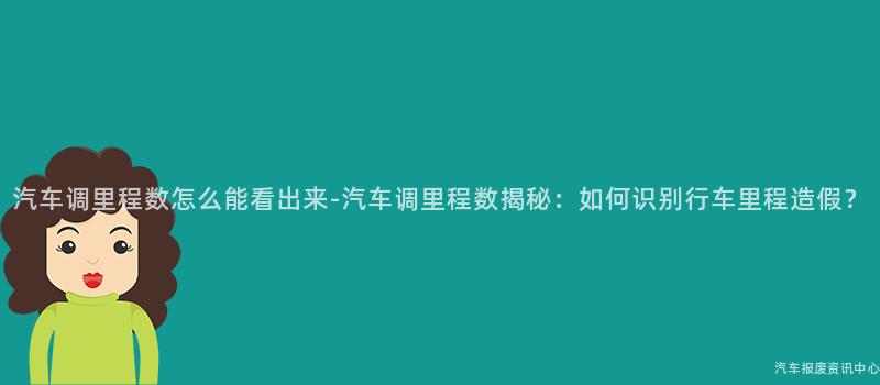汽车调里程数怎么能看出来-汽车调里程数揭秘：如何识别行车里程造假？