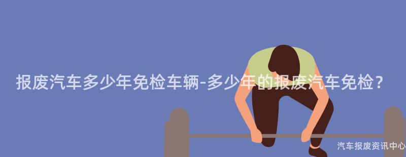 报废汽车多少年免检车辆-多少年的报废汽车免检？