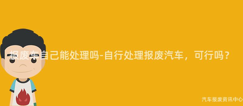 报废车自己能处理吗-自行处理报废汽车，可行吗？