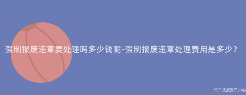 强制报废违章要处理吗多少钱呢-强制报废违章处理费用是多少？