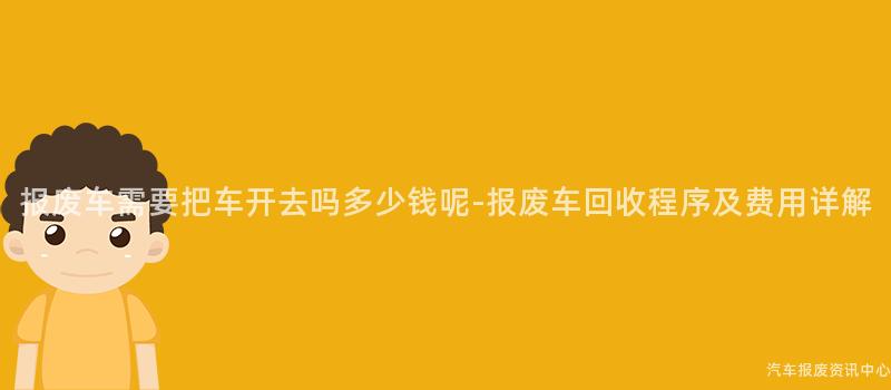 报废车需要把车开去吗多少钱呢-报废车回收程序及费用详解