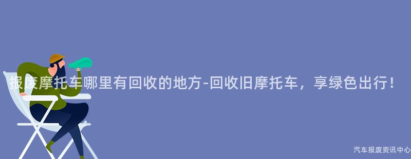 报废摩托车哪里有回收的地方-回收旧摩托车，享绿色出行！