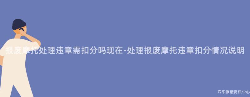 报废摩托处理违章需扣分吗现在-处理报废摩托违章扣分情况说明
