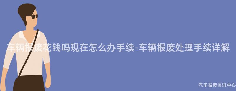车辆报废花钱吗现在怎么办手续-车辆报废处理手续详解