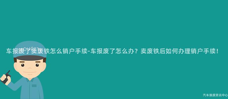 车报废了卖废铁怎么销户手续-车报废了怎么办？卖废铁后如何办理销户手续！
