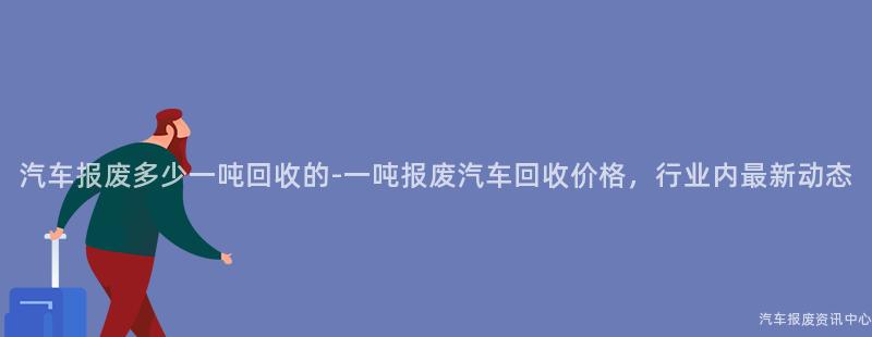汽车报废多少一吨回收的-一吨报废汽车回收价格，行业内最新动态