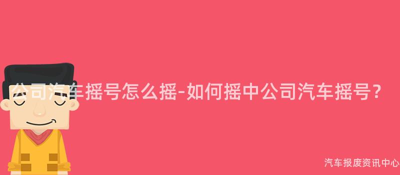 公司汽车摇号怎么摇-如何摇中公司汽车摇号？