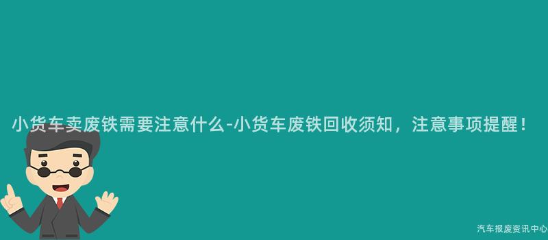 小货车卖废铁需要注意什么-小货车废铁回收须知，注意事项提醒！