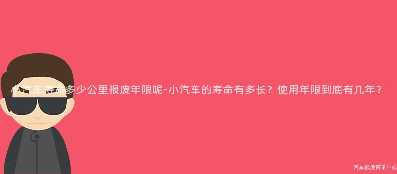 小汽车寿命多少公里报废年限呢-小汽车的寿命有多长？使用年限到底有几年？