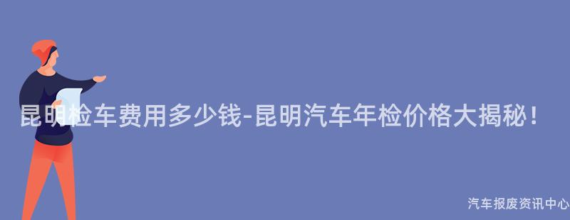 昆明检车费用多少钱-昆明汽车年检价格大揭秘！