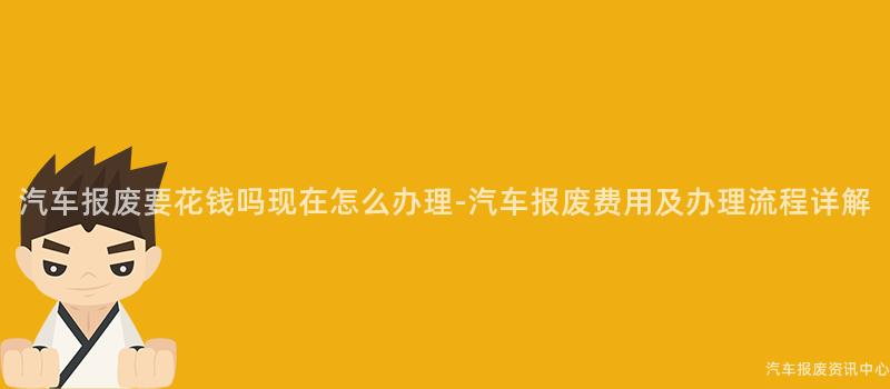 汽车报废要花钱吗现在怎么办理-汽车报废费用及办理流程详解
