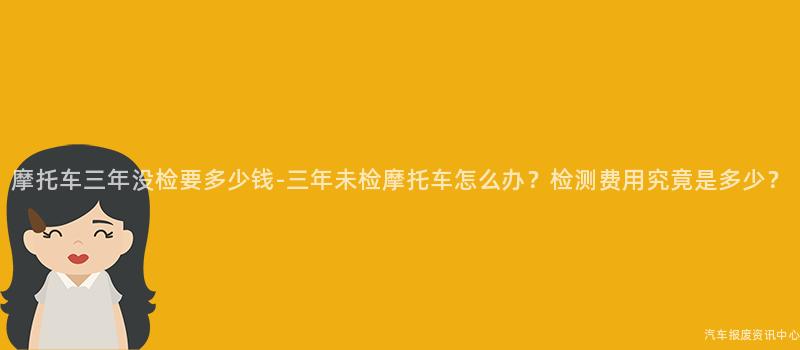 摩托车三年没检要多少钱-三年未检摩托车怎么办？检测费用究竟是多少？