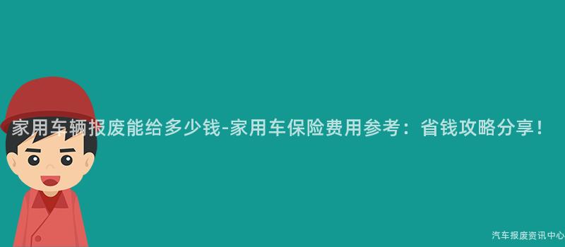 家用车辆报废能给多少钱-家用车保险费用参考：省钱攻略分享！