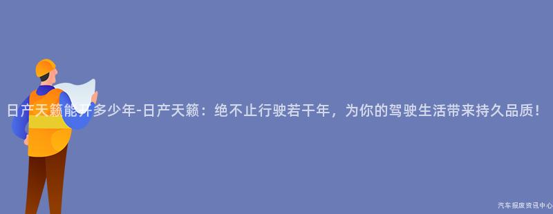 日产天籁能开多少年-日产天籁：绝不止行驶若干年，为你的驾驶生活带来持久品质！