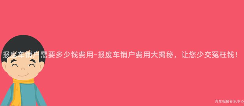 报废车销户需要多少钱费用-报废车销户费用大揭秘，让您少交冤枉钱！