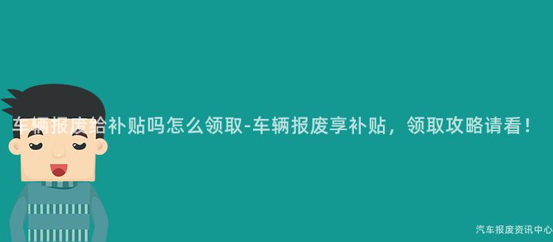 车辆报废给补贴吗怎么领取-车辆报废享补贴，领取攻略请看！
