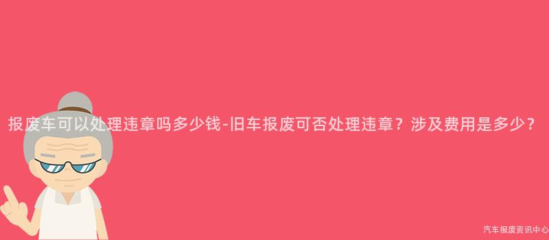 报废车可以处理违章吗多少钱-旧车报废可否处理违章？涉及费用是多少？