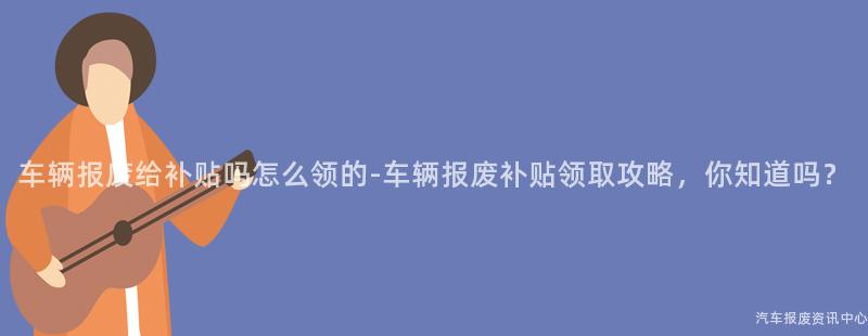 车辆报废给补贴吗怎么领的-车辆报废补贴领取攻略，你知道吗？