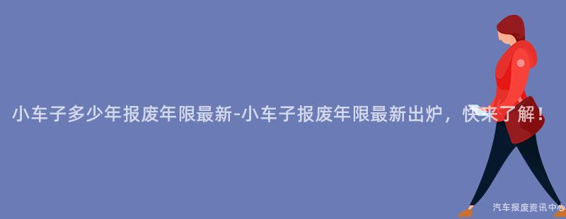 小车子多少年报废年限最新-小车子报废年限最新出炉，快来了解！