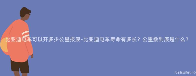 比亚迪电车可以开多少公里报废-比亚迪电车寿命有多长？公里数到底是什么？