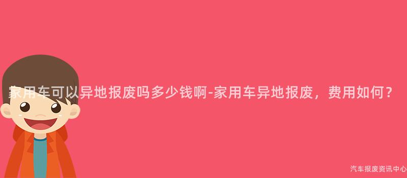 家用车可以异地报废吗多少钱啊-家用车异地报废，费用如何？