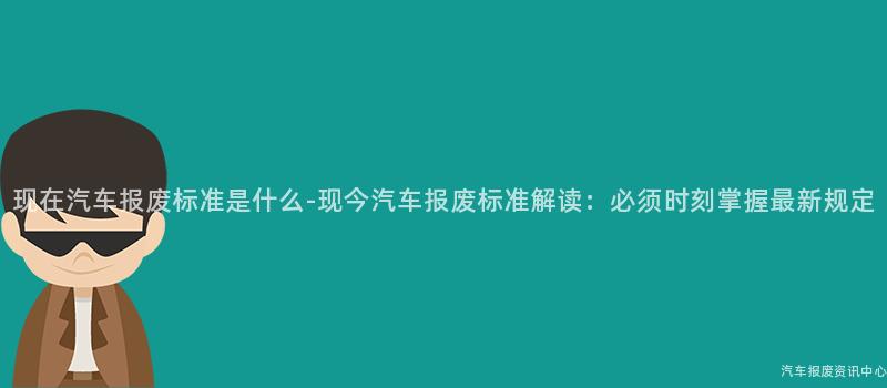现在汽车报废标准是什么-现今汽车报废标准解读：必须时刻掌握最新规定