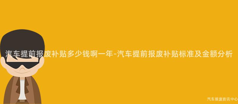 汽车提前报废补贴多少钱啊一年-汽车提前报废补贴标准及金额分析