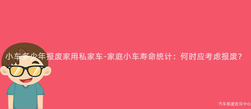 小车多少年报废家用私家车-家庭小车寿命统计：何时应考虑报废？