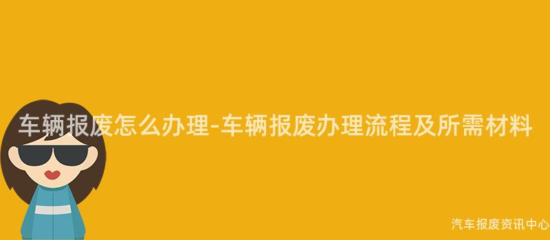 车辆报废怎么办理-车辆报废办理流程及所需材料