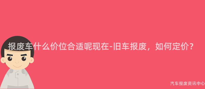 报废车什么价位合适呢现在-旧车报废，如何定价？