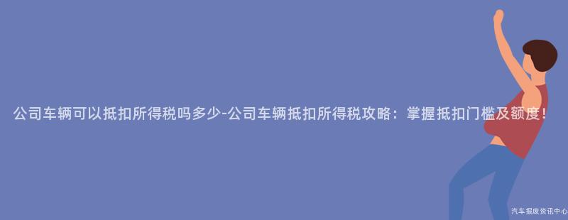 公司车辆可以抵扣所得税吗多少-公司车辆抵扣所得税攻略：掌握抵扣门槛及额度！