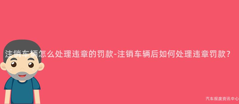注销车辆怎么处理违章的罚款-注销车辆后如何处理违章罚款？